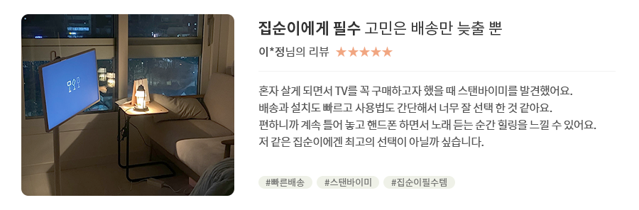 고객 리뷰3 - 리뷰 사진. 집순이에게 필수 고민은 배송만 늦출 뿐. 이*정님의 리뷰. 별점 5점. 혼자 살게 되면서 TV를 꼭 구매하고자 했을 때 스탠바이미를 발견했어요. 배송과 설치도 빠르고 사용법도 간단해서 너무 잘 선택한 것 같아요. 편하니까 계속 틀어 놓고 핸드폰 하면서 노래 듣는 순간 힐링을 느낄 수 있어요. 저 같은 집순이에겐 최고의 선택이 아닐까 싶습니다. 해시태그. #빠른배송 #스탠바이미 #집순이필수템