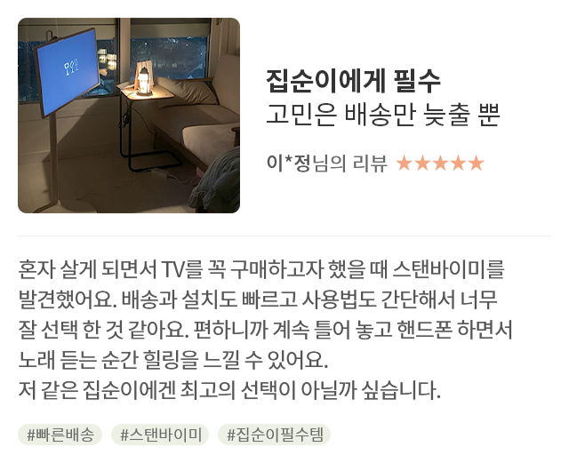 고객 리뷰3 - 리뷰 사진. 집순이에게 필수 고민은 배송만 늦출 뿐. 이*정님의 리뷰. 별점 5점. 혼자 살게 되면서 TV를 꼭 구매하고자 했을 때 스탠바이미를 발견했어요. 배송과 설치도 빠르고 사용법도 간단해서 너무 잘 선택한 것 같아요. 편하니까 계속 틀어 놓고 핸드폰 하면서 노래 듣는 순간 힐링을 느낄 수 있어요. 저 같은 집순이에겐 최고의 선택이 아닐까 싶습니다. 해시태그. #빠른배송 #스탠바이미 #집순이필수템