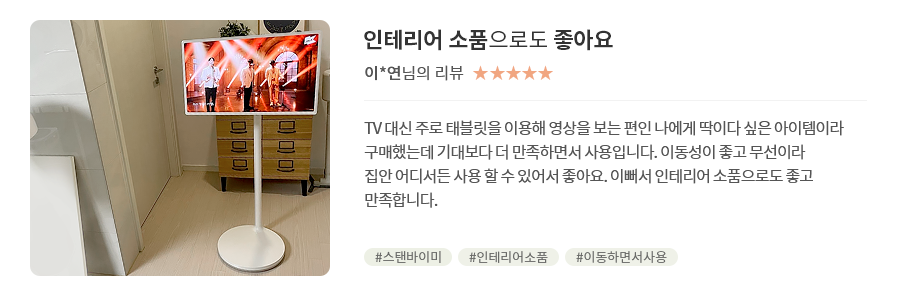 고객 리뷰4 - 리뷰 사진. 인테리어 소품으로도 좋아요. 이*연님의 리뷰. 별점 5점. TV 대신 주로 태블릿을 이용해 영상을 보는 편인 나에게 딱이다 싶은 아이템이라 구매했는데 기대보다 더 만족하면서 사용입니다. 이동성이 좋고 무선이라 집안 어디서든 사용 할 수 있어서 좋아요. 이뻐서 인테리어 소품으로도 좋고 만족합니다. 해시태그. #스탠바이미 #인테리어소품 #이동하면서사용