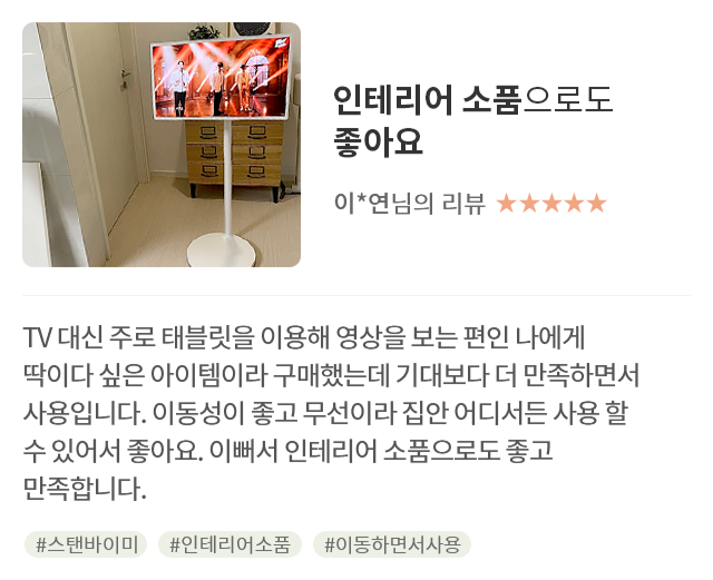 고객 리뷰4 - 리뷰 사진. 인테리어 소품으로도 좋아요. 이*연님의 리뷰. 별점 5점. TV 대신 주로 태블릿을 이용해 영상을 보는 편인 나에게 딱이다 싶은 아이템이라 구매했는데 기대보다 더 만족하면서 사용입니다. 이동성이 좋고 무선이라 집안 어디서든 사용 할 수 있어서 좋아요. 이뻐서 인테리어 소품으로도 좋고 만족합니다. 해시태그. #스탠바이미 #인테리어소품 #이동하면서사용