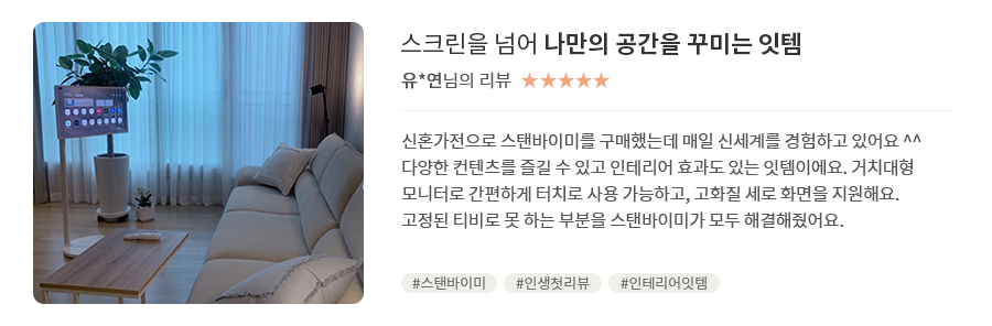 고객 리뷰5 - 리뷰 사진. 스크린을 넘어 나만의 공간을 꾸미는 잇템. 유*연님의 리뷰. 별점 5점. 신혼가전으로 스탠바이미를 구매했는데 매일 신세계를 경험하고 있어요 ^^ 다양한 컨텐츠를 즐길 수 있고 인테리어 효과도 있는 잇템이에요. 거치대형 모니터로 간편하게 터치로 사용 가능하고, 고화질 세로 화면을 지원해요. 고정된 티비로 못 하는 부분을 스탠바이미가 모두 해결해줬어요. 해시태그. #스탠바이미 #인생첫리뷰 #인테리어잇템
