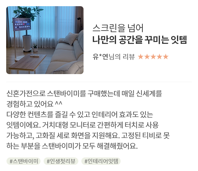 고객 리뷰5 - 리뷰 사진. 스크린을 넘어 나만의 공간을 꾸미는 잇템. 유*연님의 리뷰. 별점 5점. 신혼가전으로 스탠바이미를 구매했는데 매일 신세계를 경험하고 있어요 ^^ 다양한 컨텐츠를 즐길 수 있고 인테리어 효과도 있는 잇템이에요. 거치대형 모니터로 간편하게 터치로 사용 가능하고, 고화질 세로 화면을 지원해요. 고정된 티비로 못 하는 부분을 스탠바이미가 모두 해결해줬어요. 해시태그. #스탠바이미 #인생첫리뷰 #인테리어잇템