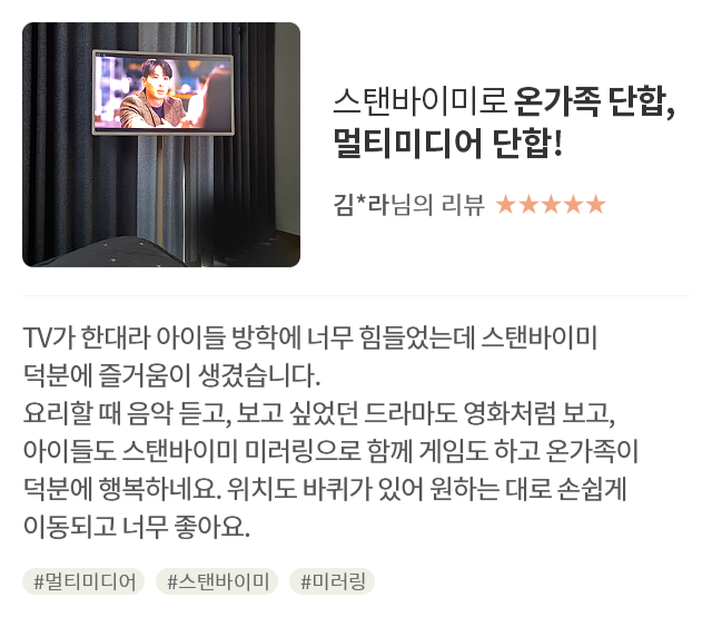 고객 리뷰6 - 리뷰 사진. 스탠바이미로 온가족 단합, 멀티미디어 단합!. 김*라님의 리뷰. 별점 5점. TV가 한대라 아이들 방학에 너무 힘들었는데 스탠바이미 덕분에 즐거움이 생겼습니다. 요리할 때 음악 듣고, 보고 싶었던 드라마도 영화처럼 보고, 아이들도 스탠바이미 미러링으로 함께 게임도 하고 온가족이 덕분에 행복하네요. 위치도 바퀴가 있어 원하는 대로 손쉽게 이동되고 너무 좋아요. 해시태그. #멀티미디어 #스탠바이미 #미러링