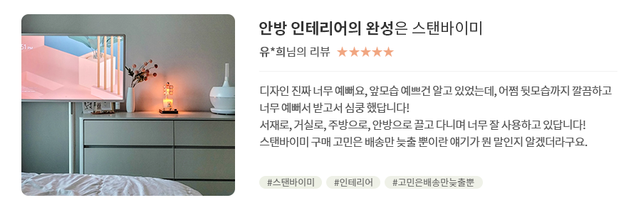 고객 리뷰7 - 리뷰 사진. 안방 인테리어의 완성은 스탠바이미. 유*희님의 리뷰. 별점 5점. 디자인 진짜 너무 예뻐요, 앞모습 예쁘건 알고 있었는데, 어쩜 뒷모습까지 깔끔하고 너무 예뻐서 받고서 심쿵 했답니다! 서재로, 거실로, 주방으로, 안방으로 끌고 다니며 너무 잘 사용하고 있답니다! 스탠바이미 구매 고민은 배송만 늦출 뿐이란 얘기가 뭔 말인지 알겠더라구요. 해시태그. #스탠바이미 #인테리어 #고민은배송만늦출뿐