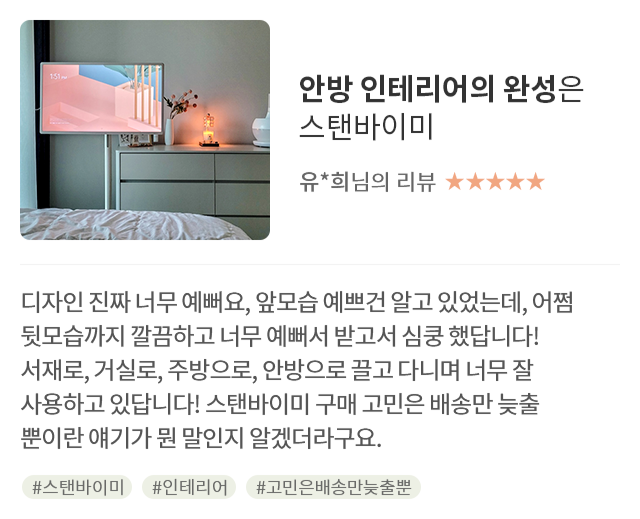 고객 리뷰7 - 리뷰 사진. 안방 인테리어의 완성은 스탠바이미. 유*희님의 리뷰. 별점 5점. 디자인 진짜 너무 예뻐요, 앞모습 예쁘건 알고 있었는데, 어쩜 뒷모습까지 깔끔하고 너무 예뻐서 받고서 심쿵 했답니다! 서재로, 거실로, 주방으로, 안방으로 끌고 다니며 너무 잘 사용하고 있답니다! 스탠바이미 구매 고민은 배송만 늦출 뿐이란 얘기가 뭔 말인지 알겠더라구요. 해시태그. #스탠바이미 #인테리어 #고민은배송만늦출뿐
