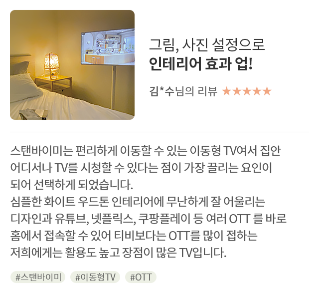 고객 리뷰8 - 리뷰 사진. 그림, 사진 설정으로 인테리어 효과 업!. 김*수님의 리뷰. 별점 5점. 스탠바이미는 편리하게 이동할 수 있는 이동형 TV여서 집안 어디서나 TV를 시청할 수 있다는 점이 가장 끌리는 요인이 되어 선택하게 되었습니다. 심플한 화이트 우드톤 인테리어에 무난하게 잘 어울리는 디자인과 유튜브, 넷플릭스, 쿠팡플레이 등 여러 OTT를 바로 홈에서 접속할 수 있어 티비보다는 OTT를 많이 접하는 저희에게는 활용도 높고 장점이 많은 TV입니다. 해시태그. #스탠바이미 #이동형TV #OTT