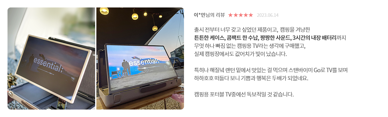 고객 리뷰2 - 리뷰 사진. 이*민님의 리뷰. 별점 5점. 2023.06.14. 출시 전부터 너무 갖고 싶었던 제품이고, 캠핑을 겨냥한 튼튼한 케이스, 콤팩트 한 수납, 짱짱한 사운드, 3시간의 내장 배터리까지 무엇 하나 빠짐 없는 캠핑용 TV라는 생각에 구매했고, 실제 캠핑장에서도 값어치가 빛이 났습니다. 특히나 해질녘 랜턴 밑에서 맛있는 걸 먹으며 스탠바이미 Go로 TV를 보며 하하호호 떠들다 보니 기쁨과 행복은 두배가 되었네요. 캠핑용 포터블 TV중에선 독보적일 것 같습니다.