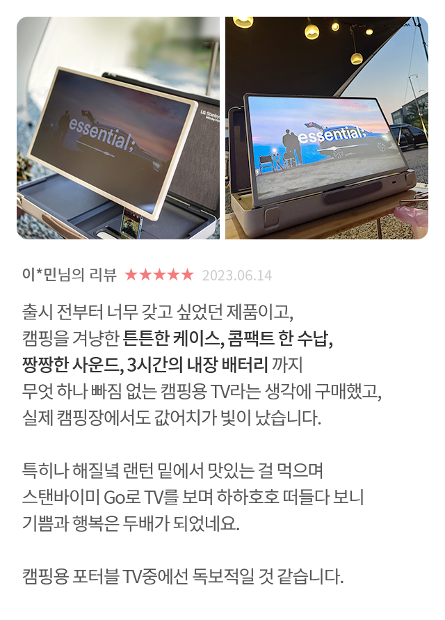 고객 리뷰2 - 리뷰 사진. 이*민님의 리뷰. 별점 5점. 2023.06.14. 출시 전부터 너무 갖고 싶었던 제품이고, 캠핑을 겨냥한 튼튼한 케이스, 콤팩트 한 수납, 짱짱한 사운드, 3시간의 내장 배터리까지 무엇 하나 빠짐 없는 캠핑용 TV라는 생각에 구매했고, 실제 캠핑장에서도 값어치가 빛이 났습니다. 특히나 해질녘 랜턴 밑에서 맛있는 걸 먹으며 스탠바이미 Go로 TV를 보며 하하호호 떠들다 보니 기쁨과 행복은 두배가 되었네요. 캠핑용 포터블 TV중에선 독보적일 것 같습니다.