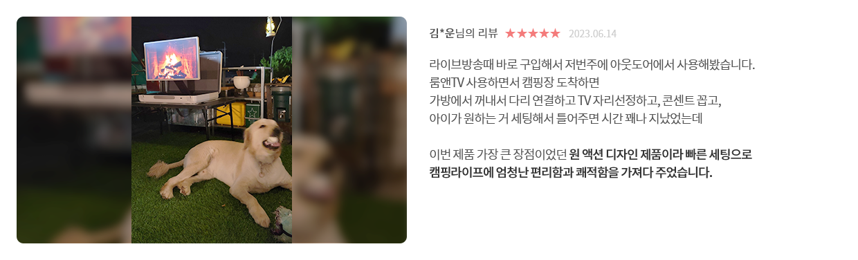 고객 리뷰3 - 리뷰 사진. 김*운님의 리뷰. 별점 5점. 2023.06.14. 라이브방송때 바로 구입해서 저번주에 아웃도어에서 사용해봤습니다. 룸앤TV 사용하면서 캠핑장 도착하면 가방에서 꺼내서 다리 연결하고 TV 자리선정하고, 콘센트 꼽고, 아이가 원하는 거 세팅해서 틀어주면 시간 꽤나 지났었는데 이번 제품 가장 큰 장점이었던 원 액션 디자인 제품이라 빠른 세팅으로 캠핑라이프에 엄청난 편리함과 쾌적함을 가져다 주었습니다.
