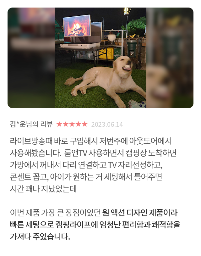 고객 리뷰3 - 리뷰 사진. 김*운님의 리뷰. 별점 5점. 2023.06.14. 라이브방송때 바로 구입해서 저번주에 아웃도어에서 사용해봤습니다. 룸앤TV 사용하면서 캠핑장 도착하면 가방에서 꺼내서 다리 연결하고 TV 자리선정하고, 콘센트 꼽고, 아이가 원하는 거 세팅해서 틀어주면 시간 꽤나 지났었는데 이번 제품 가장 큰 장점이었던 원 액션 디자인 제품이라 빠른 세팅으로 캠핑라이프에 엄청난 편리함과 쾌적함을 가져다 주었습니다.