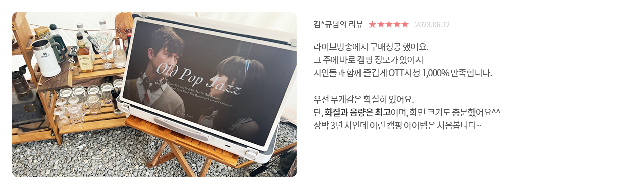 고객 리뷰4 - 리뷰 사진. 김*규님의 리뷰. 별점 5점. 2023.06.12. 라이브방송에서 구매성공 했어요. 그 주에 바로 캠핑 정모가 있어서 지인들과 함께 즐겁게 OTT시청 1,000% 만족합니다. 우선 무게감은 확실히 있어요. 단, 화질과 음량은 최고이며, 화면 크기도 충분했어요^^ 장박 3년 차인데 이런 캠핑 아이템은 처음봅니다~