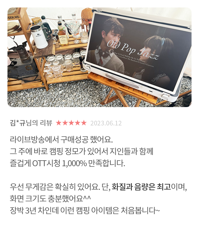 고객 리뷰4 - 리뷰 사진. 김*규님의 리뷰. 별점 5점. 2023.06.12. 라이브방송에서 구매성공 했어요. 그 주에 바로 캠핑 정모가 있어서 지인들과 함께 즐겁게 OTT시청 1,000% 만족합니다. 우선 무게감은 확실히 있어요. 단, 화질과 음량은 최고이며, 화면 크기도 충분했어요^^ 장박 3년 차인데 이런 캠핑 아이템은 처음봅니다~