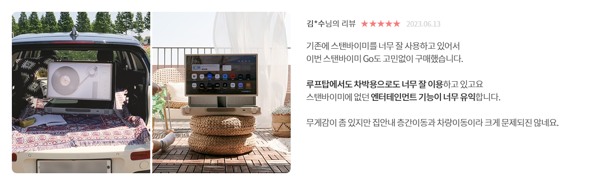 고객 리뷰5 - 리뷰 사진. 김*수님의 리뷰. 별점 5점. 2023.06.13. 기존에 스탠바이미를 너무 잘 사용하고 있어서 이번 스탠바이미 Go도 고민없이 구매했습니다. 루프탑에서도 차박용으로도 너무 잘 이용하고 있고요 스탠바이미에 없던 엔터테인먼트 기능이 너무 유익합니다. 무게감이 좀 있지만 집안내 층간이동과 차량이동이라 크게 문제되진 않네요.