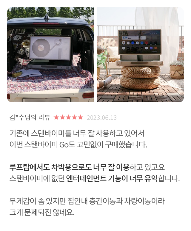 고객 리뷰5 - 리뷰 사진. 김*수님의 리뷰. 별점 5점. 2023.06.13. 기존에 스탠바이미를 너무 잘 사용하고 있어서 이번 스탠바이미 Go도 고민없이 구매했습니다. 루프탑에서도 차박용으로도 너무 잘 이용하고 있고요 스탠바이미에 없던 엔터테인먼트 기능이 너무 유익합니다. 무게감이 좀 있지만 집안내 층간이동과 차량이동이라 크게 문제되진 않네요.