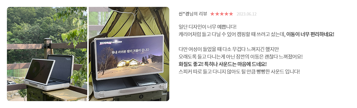 고객 리뷰6 - 리뷰 사진. 신*경님의 리뷰. 별점 5점. 2023.06.12. 일단 디자인이 너무 예쁩니다! 캐리어처럼 들고 다닐 수 있어 캠핑할 때 쓰려고 샀는데, 이동이 너무 편리하네요! 다만 여성이 들었을 때 다소 무겁다 느껴지긴 했지만 오래도록 들고 다니는게 아닌 잠깐의 이동은 괜찮다 느껴졌어요! 화질도 좋고! 특히나 사운드는 마음에 드네요! 스피커 따로 들고 다니지 않아도 될 만큼 빵빵한 사운드 입니다!
