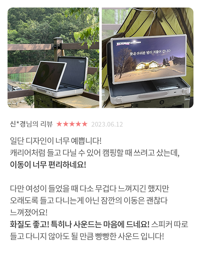 고객 리뷰6 - 리뷰 사진. 신*경님의 리뷰. 별점 5점. 2023.06.12. 일단 디자인이 너무 예쁩니다! 캐리어처럼 들고 다닐 수 있어 캠핑할 때 쓰려고 샀는데, 이동이 너무 편리하네요! 다만 여성이 들었을 때 다소 무겁다 느껴지긴 했지만 오래도록 들고 다니는게 아닌 잠깐의 이동은 괜찮다 느껴졌어요! 화질도 좋고! 특히나 사운드는 마음에 드네요! 스피커 따로 들고 다니지 않아도 될 만큼 빵빵한 사운드 입니다!