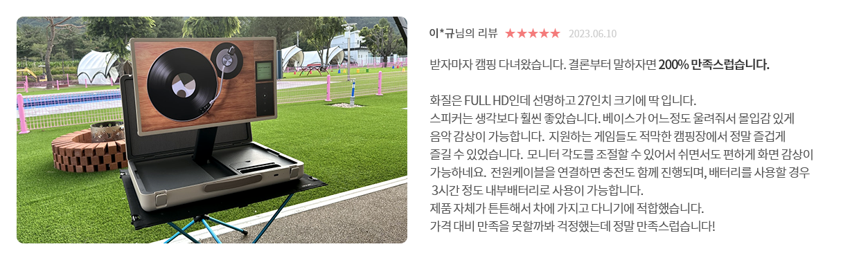 고객 리뷰7 - 리뷰 사진. 이*규님의 리뷰. 별점 5점. 받자마자 캠핑 다녀왔습니다. 결론부터 말하자면 200% 만족스럽습니다. 화질은 FULL HD인데 선명하고 27인치 크기에 딱 입니다. 스피커는 생각보다 훨씬 좋았습니다. 베이스가 어느정도 울려줘서 몰입감 있게 음악 감상이 가능합니다. 지원하는 게임들도 적막한 캠핑장에서 정말 즐겁게 즐길 수 있었습니다. 모니터 각도를 조절할 수 있어서 쉬면서도 편하게 화면 감상이 가능하네요. 전원케이블을 연결하면 충전도 함께 진행되며, 배터리를 사용할 경우 3시간 정도 내부배터리로 사용이 가능합니다. 제품 자체가 튼튼해서 차에 가지고 다니기에 적합했습니다. 가격 대비 만족을 못할까봐 걱정했는데 정말 만족스럽습니다!
