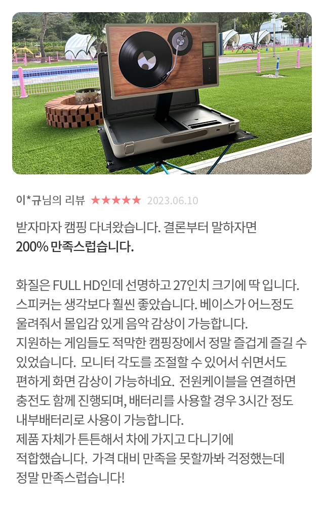 고객 리뷰7 - 리뷰 사진. 이*규님의 리뷰. 별점 5점. 받자마자 캠핑 다녀왔습니다. 결론부터 말하자면 200% 만족스럽습니다. 화질은 FULL HD인데 선명하고 27인치 크기에 딱 입니다. 스피커는 생각보다 훨씬 좋았습니다. 베이스가 어느정도 울려줘서 몰입감 있게 음악 감상이 가능합니다. 지원하는 게임들도 적막한 캠핑장에서 정말 즐겁게 즐길 수 있었습니다. 모니터 각도를 조절할 수 있어서 쉬면서도 편하게 화면 감상이 가능하네요. 전원케이블을 연결하면 충전도 함께 진행되며, 배터리를 사용할 경우 3시간 정도 내부배터리로 사용이 가능합니다. 제품 자체가 튼튼해서 차에 가지고 다니기에 적합했습니다. 가격 대비 만족을 못할까봐 걱정했는데 정말 만족스럽습니다!