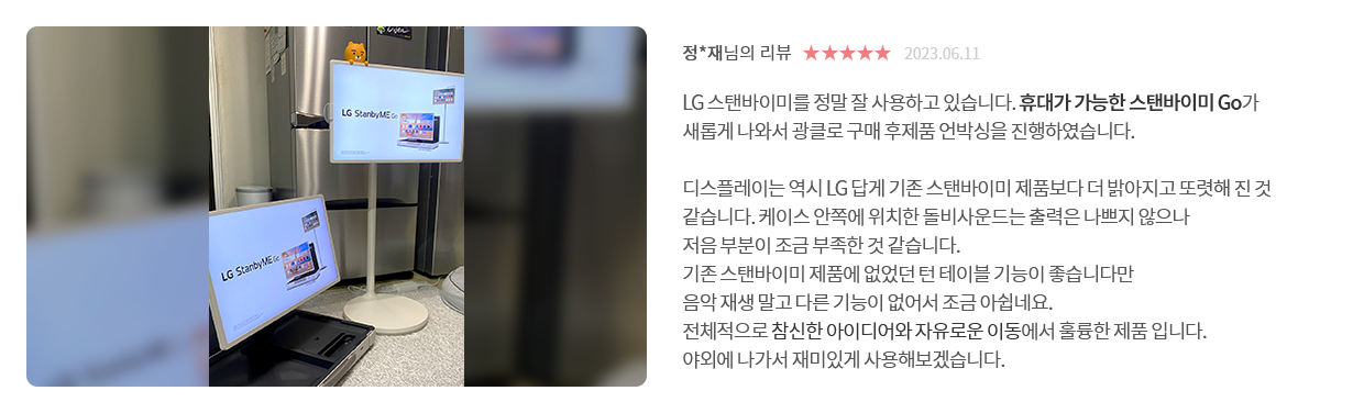 고객 리뷰8 - 리뷰 사진. 정*재님의 리뷰. 별점 5점. 2023.06.11. LG 스탠바이미를 정말 잘 사용하고 있습니다. 휴대가 가능한 스탠바이미 Go가 새롭게 나와서 광클로 구매 후제품 언박싱을 진행하였습니다. 디스플레이는 역시 LG 답게 기존 스탠바이미 제품보다 더 밝아지고 또렷해 진 것 같습니다. 케이스 안쪽에 위치한 돌비사운드는 출력은 나쁘지 않으나 저음 부분이 조금 부족한 것 같습니다. 기존 스탠바이미 제품에 없었던 턴 테이블 기능이 좋습니다만 음악 재생 말고 다른 기능이 없어서 조금 아쉽네요. 전체적으로 참신한 아이디어와 자유로운 이동에서 훌륭한 제품 입니다. 야외에 나가서 재미있게 사용해보겠습니다.