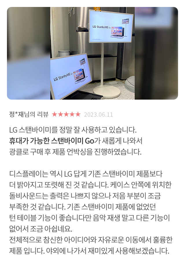 고객 리뷰8 - 리뷰 사진. 정*재님의 리뷰. 별점 5점. 2023.06.11. LG 스탠바이미를 정말 잘 사용하고 있습니다. 휴대가 가능한 스탠바이미 Go가 새롭게 나와서 광클로 구매 후제품 언박싱을 진행하였습니다. 디스플레이는 역시 LG 답게 기존 스탠바이미 제품보다 더 밝아지고 또렷해 진 것 같습니다. 케이스 안쪽에 위치한 돌비사운드는 출력은 나쁘지 않으나 저음 부분이 조금 부족한 것 같습니다. 기존 스탠바이미 제품에 없었던 턴 테이블 기능이 좋습니다만 음악 재생 말고 다른 기능이 없어서 조금 아쉽네요. 전체적으로 참신한 아이디어와 자유로운 이동에서 훌륭한 제품 입니다. 야외에 나가서 재미있게 사용해보겠습니다.