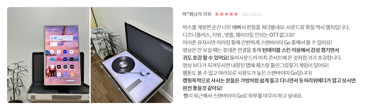 고객 리뷰9 - 리뷰 사진. 이*희님의 리뷰. 별점 5점. 2023.06.13. 박스를 개봉한 순간 너무 예뻐서 한참을 쳐다봤네요. 사운드랑 화질 역시 엘지입니다. 디즈니플러스, 티빙, 넷플, 웨이브등 안되는 OTT 없고요! 아이폰 유저시면 미러링 통해 간편하게 스탠바이미 Go 통해서 볼 수 있어요! 영상은 안 보실 때는 휴대폰 연결을 통해 턴테이블 스킨 이용해서 감성 챙기면서 귀도 호강할 수 있어요! 돌비사운드라 마치 콘서트에 온 것처럼 귀가 호강합니다. 영상 보다가 지겨우시면 내장된 앱에 체스랑 틀린그림찾기 게임이 있어요! 웹툰도 볼 수 있고 여러모로 사용도가 높은 스탠바이미 Go입니다! 캠핑목적으로 사시는 분들은 가방처럼 쉽게 들고 다니면서 돗자리위에다가 깔고 보시면 완전 좋을것 같아요! 빨리 퇴근해서 스탠바이미 Go로 하루를 마무리 하고 싶네요.