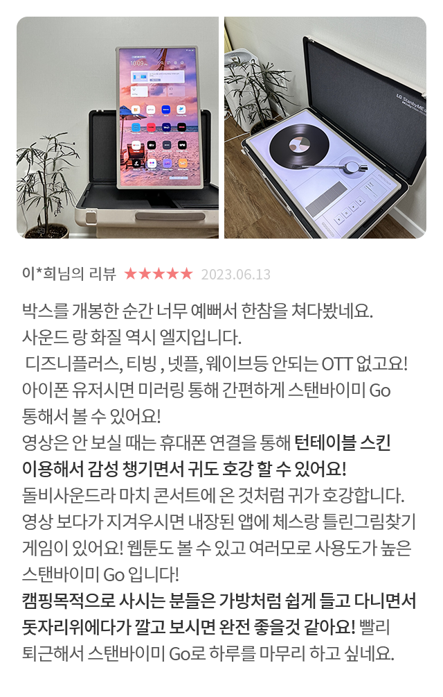 고객 리뷰9 - 리뷰 사진. 이*희님의 리뷰. 별점 5점. 2023.06.13. 박스를 개봉한 순간 너무 예뻐서 한참을 쳐다봤네요. 사운드랑 화질 역시 엘지입니다. 디즈니플러스, 티빙, 넷플, 웨이브등 안되는 OTT 없고요! 아이폰 유저시면 미러링 통해 간편하게 스탠바이미 Go 통해서 볼 수 있어요! 영상은 안 보실 때는 휴대폰 연결을 통해 턴테이블 스킨 이용해서 감성 챙기면서 귀도 호강할 수 있어요! 돌비사운드라 마치 콘서트에 온 것처럼 귀가 호강합니다. 영상 보다가 지겨우시면 내장된 앱에 체스랑 틀린그림찾기 게임이 있어요! 웹툰도 볼 수 있고 여러모로 사용도가 높은 스탠바이미 Go입니다! 캠핑목적으로 사시는 분들은 가방처럼 쉽게 들고 다니면서 돗자리위에다가 깔고 보시면 완전 좋을것 같아요! 빨리 퇴근해서 스탠바이미 Go로 하루를 마무리 하고 싶네요.