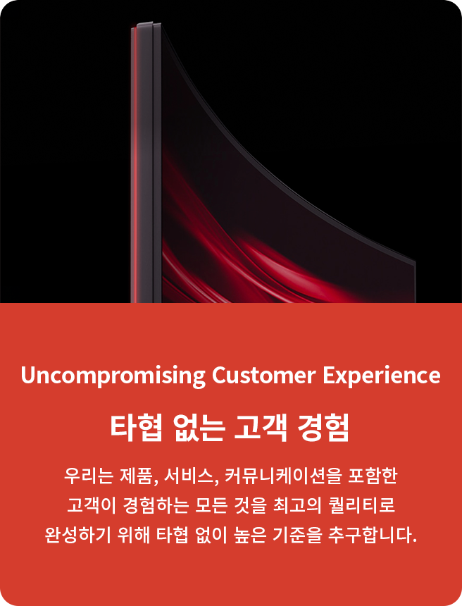 Uncompromising Customer Experience. 타협 없는고객 경험. 우리는 제품, 서비스, 커뮤니케이션을 포함한고객이 경험하는 모든 것을 최고의 퀄리티로 완성하기 위해 타협 없이 높은 기준을 추구합니다.