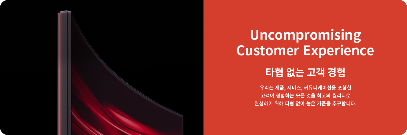 Uncompromising Customer Experience. 타협 없는고객 경험. 우리는 제품, 서비스, 커뮤니케이션을 포함한고객이 경험하는 모든 것을 최고의 퀄리티로 완성하기 위해 타협 없이 높은 기준을 추구합니다.