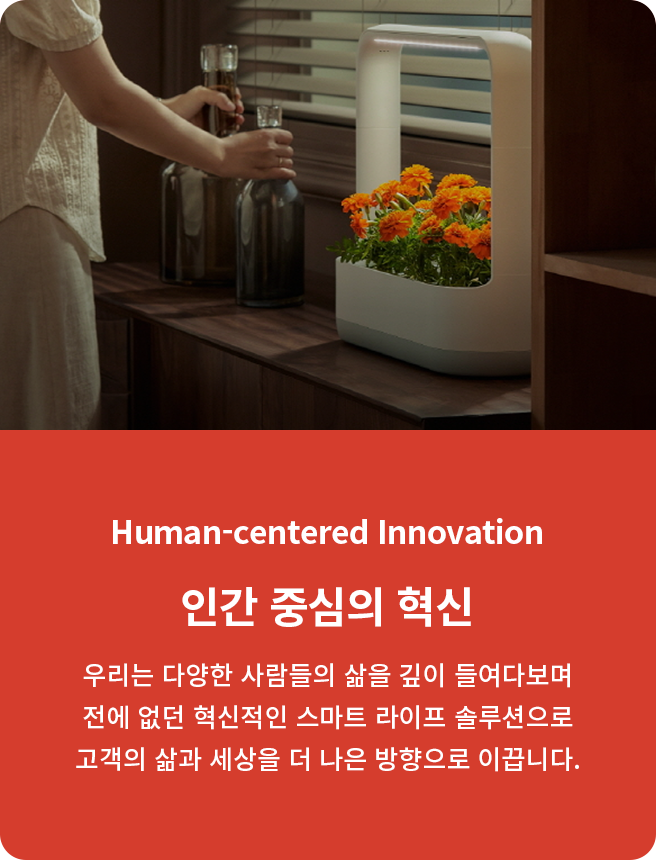 Human-centered Innovation. 인간 중심의 혁신. 우리는 다양한 사람들의 삶을 깊이 들여다보며 전에 없던 혁신적인 스마트 라이프 솔루션으로 고객의 삶과 세상을 더 나은 방향으로 이끕니다.
