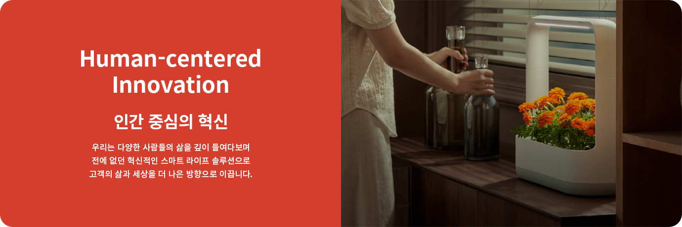 Human-centered Innovation. 인간 중심의 혁신. 우리는 다양한 사람들의 삶을 깊이 들여다보며 전에 없던 혁신적인 스마트 라이프 솔루션으로 고객의 삶과 세상을 더 나은 방향으로 이끕니다.