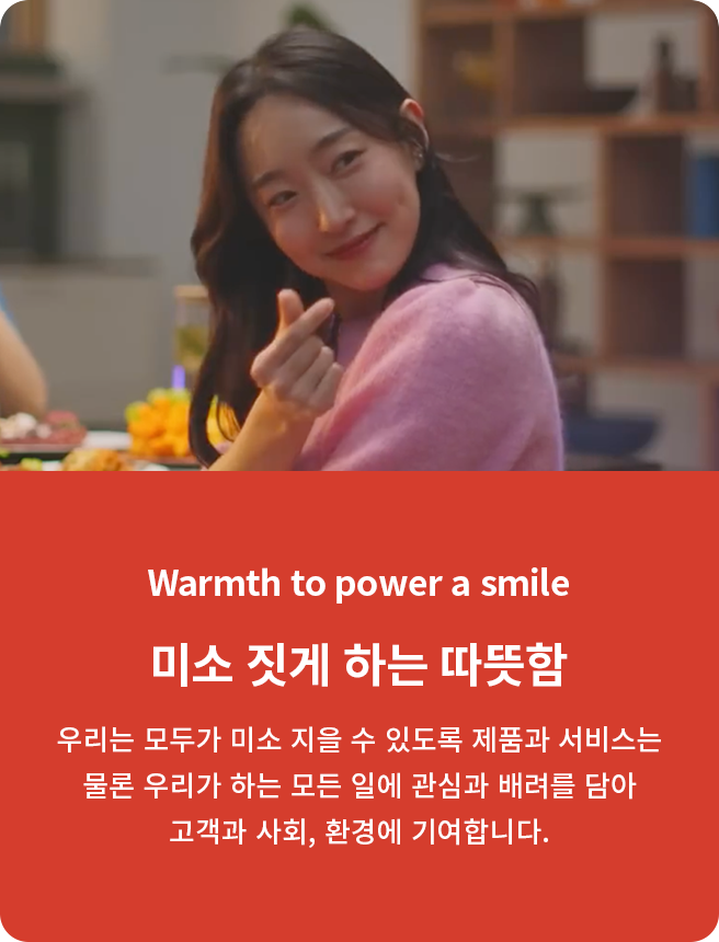 Warmth to power a smile. 미소 짓게 하는 따뜻함. 우리는 모두가 미소 지을 수 있도록 제품과 서비스는 물론 우리가 하는 모든 일에 관심과 배려를 담아 고객과 사회, 환경에 기여합니다.