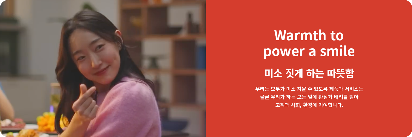 Warmth to power a smile. 미소 짓게 하는 따뜻함. 우리는 모두가 미소 지을 수 있도록 제품과 서비스는 물론 우리가 하는 모든 일에 관심과 배려를 담아 고객과 사회, 환경에 기여합니다.