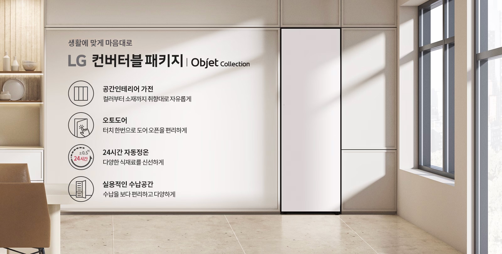 생활에 맞게 마음대로 LG 컨버터블 패키지 | Objet Collection. 공간인테리어 가전: 컬러부터 소재까지 취향대로 자유롭게. 오토도어: 터치 한 번으로 도어 오픈을 편리하게. 24시간 자동정온: 다양한 식재료를 신선하게. 실용적인 수납공간: 수납을 보다 편리하고 다양하게. 배경은 현대적인 실내 공간으로, 창문을 통해 자연광이 들어오고 있으며, 선반에는 장식품이 놓여 있습니다.