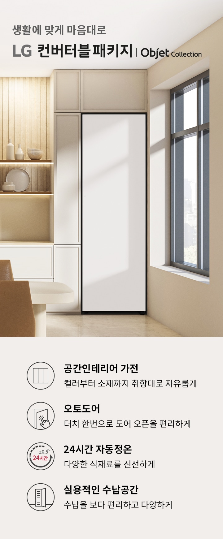 생활에 맞게 마음대로 LG 컨버터블 패키지 | Objet Collection. 공간인테리어 가전: 컬러부터 소재까지 취향대로 자유롭게. 오토도어: 터치 한 번으로 도어 오픈을 편리하게. 24시간 자동정온: 다양한 식재료를 신선하게. 실용적인 수납공간: 수납을 보다 편리하고 다양하게. 배경은 현대적인 실내 공간으로, 창문을 통해 자연광이 들어오고 있으며, 선반에는 장식품이 놓여 있습니다.