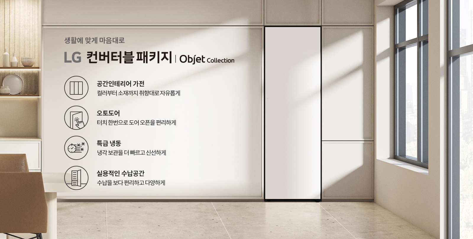생활에 맞게 마음대로 LG 컨버터블 패키지 | Objet Collection. 공간인테리어 가전: 컬러부터 소재까지 취향대로 자유롭게. 오토도어: 터치 한 번으로 도어 오픈을 편리하게. 특급 냉동: 냉각 보관을 더 빠르고 신선하게. 실용적인 수납공간: 수납을 보다 편리하고 다양하게. 실내 공간에는 창문과 함께 깔끔한 디자인의 가구와 장식품이 배치되어 있습니다.