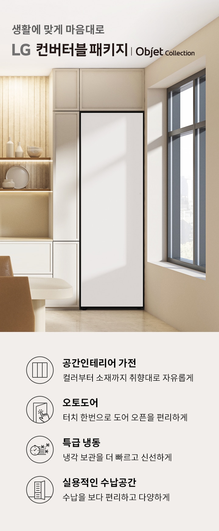 생활에 맞게 마음대로 LG 컨버터블 패키지 | Objet Collection. 공간인테리어 가전: 컬러부터 소재까지 취향대로 자유롭게. 오토도어: 터치 한 번으로 도어 오픈을 편리하게. 특급 냉동: 냉각 보관을 더 빠르고 신선하게. 실용적인 수납공간: 수납을 보다 편리하고 다양하게. 배경은 현대적인 인테리어의 주방 공간으로, 창문을 통해 자연광이 들어오고 있습니다.