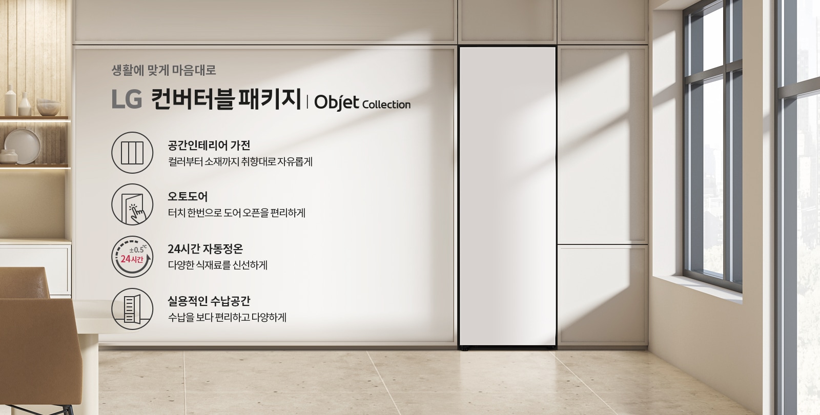 생활에 맞게 마음대로 LG 컨버터블 패키지 | Objet Collection. 공간인테리어 가전: 컬러부터 소재까지 취향대로 자유롭게. 오토도어: 터치 한 번으로 도어 오픈을 편리하게. 24시간 자동정온: 다양한 식재료를 신선하게. 실용적인 수납공간: 수납을 보다 편리하고 다양하게. 배경은 현대적인 인테리어의 실내 공간이며, 창문을 통해 자연광이 들어오고 있습니다.