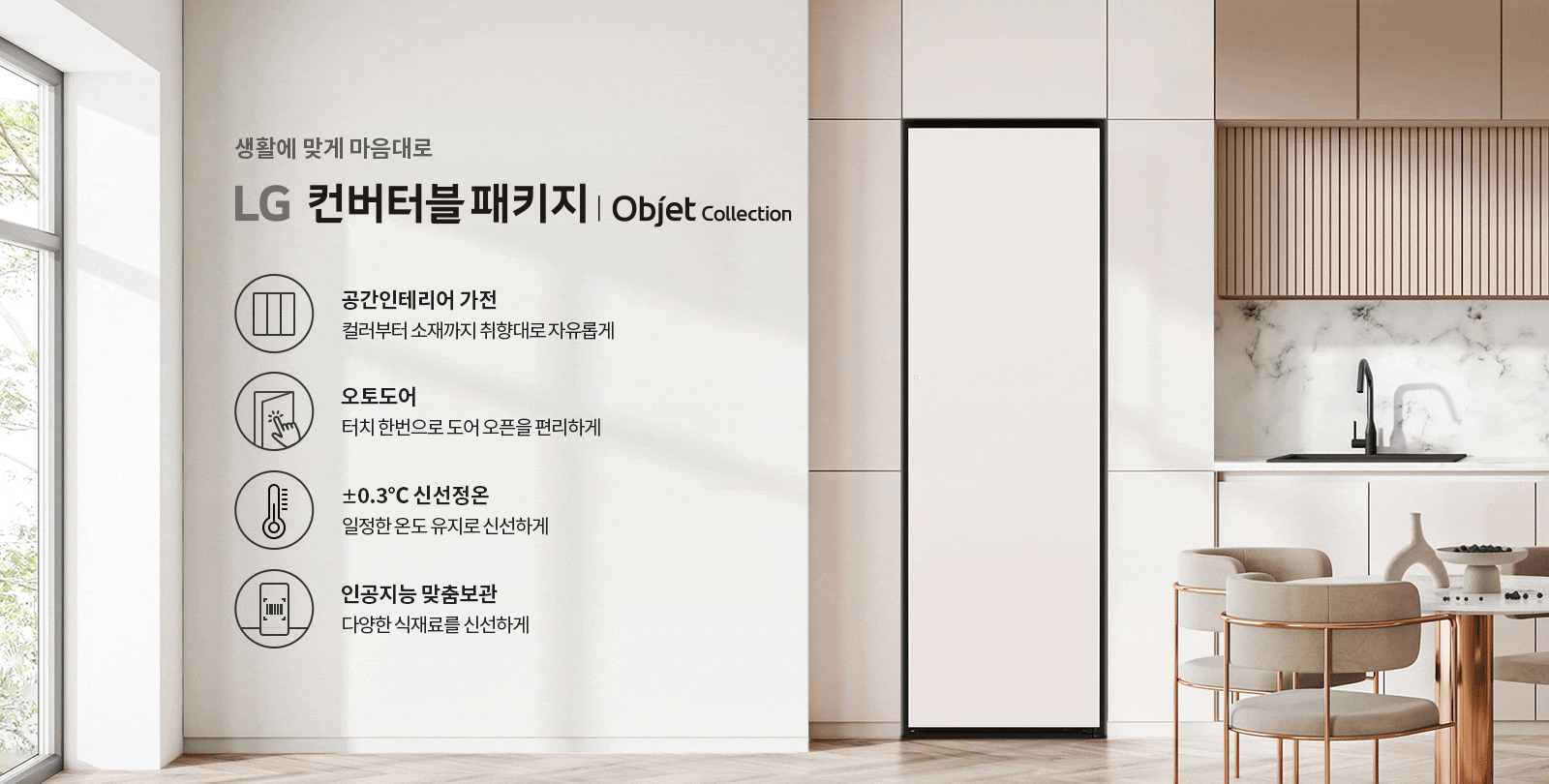 생활에 맞게 마음대로 LG 컨버터블 패키지 | Objet Collection. 공간인테리어 가전: 컬러부터 소재까지 취향대로 자유롭게. 오토도어: 터치 한 번으로 도어 오픈을 편리하게. ±0.3℃ 신선정온: 일정한 온도로 유지로 신선하게. 인공지능 맞춤보관: 다양한 식재료를 신선하게. 배경은 현대적인 주방 공간으로, 대리석 벽과 세련된 가구가 배치되어 있습니다.
