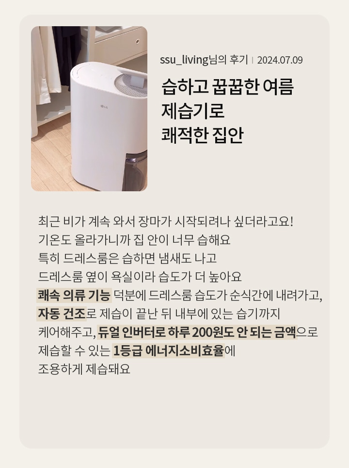 습하고 꿉꿉한 이 여름, LG휘센 오브제컬렉션 제습기로 쾌적한 집안  ssu_living님의 후기 2024.07.09  최근 비가 계속 와서 장마가 시작되려나 싶더라고요! 기온도 올라가니까 집 안이 너무 습해요 특히 드레스룸은 습하면 냄새도 나고, 드레스룸 옆이 욕실이라 습도가 더 높아요 쾌속 의류 기능 덕분에 드레스룸 습도가 순식간에 내려가고, 자동 건조로 제습이 끝난 뒤 내부에 있는 습기까지 케어해주고, 듀얼 인버터로 하루 200원도 안 되는 금액으로 제습할 수 있는 1등급 에너지소비효율에, 조용하게 제습돼요
