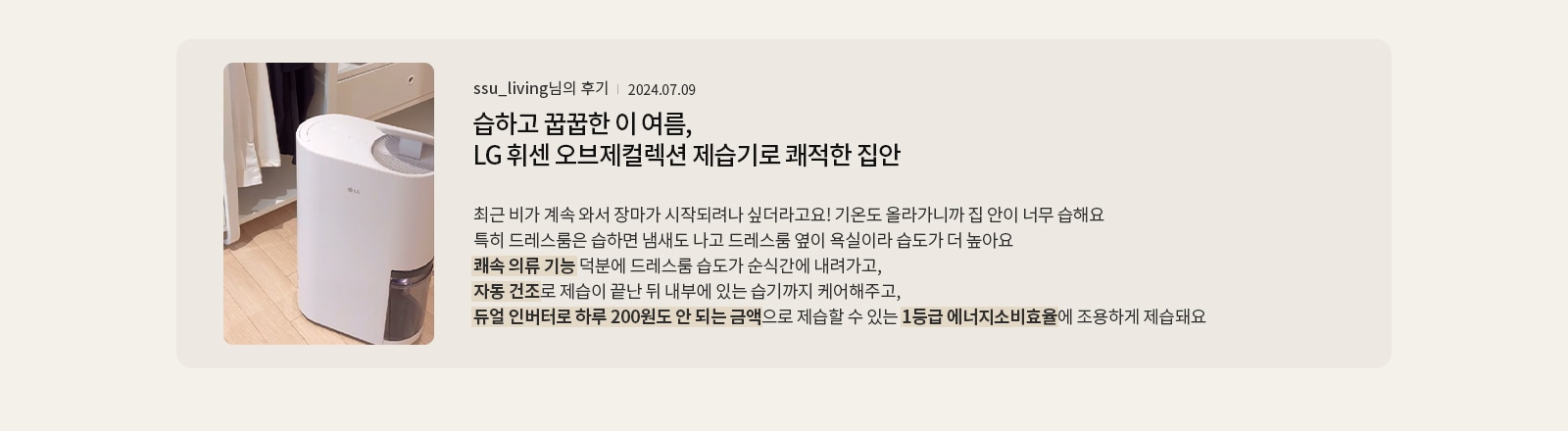 습하고 꿉꿉한 이 여름, LG휘센 오브제컬렉션 제습기로 쾌적한 집안  ssu_living님의 후기 2024.07.09  최근 비가 계속 와서 장마가 시작되려나 싶더라고요! 기온도 올라가니까 집 안이 너무 습해요 특히 드레스룸은 습하면 냄새도 나고, 드레스룸 옆이 욕실이라 습도가 더 높아요 쾌속 의류 기능 덕분에 드레스룸 습도가 순식간에 내려가고, 자동 건조로 제습이 끝난 뒤 내부에 있는 습기까지 케어해주고, 듀얼 인버터로 하루 200원도 안 되는 금액으로 제습할 수 있는 1등급 에너지소비효율에, 조용하게 제습돼요