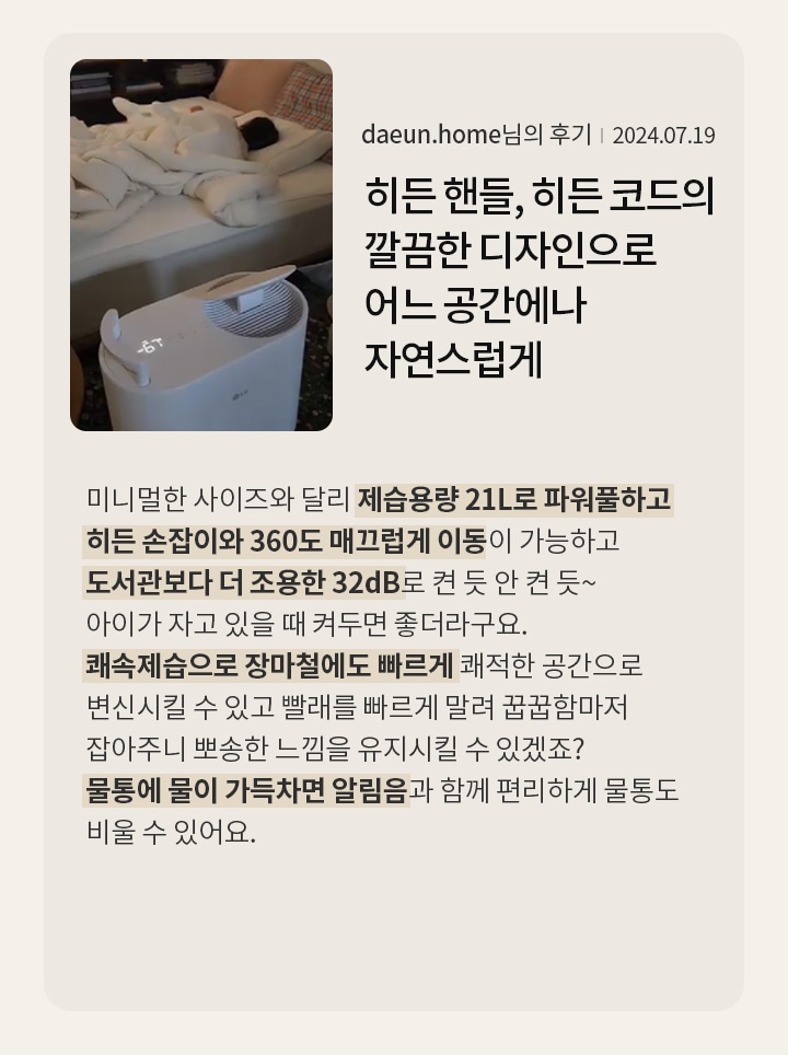 히든 핸들, 히든 코드의 깔끔한 디자인으로 어느 공간에나 자연스럽게 어울리는 미니멀 디자인  daeun.home님의 후기 2024.07.19  미니멀한 사이즈와 달리 제습용량 21L로 파워풀하고 히든 손잡이와 360도 매끄럽게 이동이 가능하고 도서관보다 더 조용한 32dB로 켠 듯 안 켠 듯~ 아이가 자고 있을 때 켜두면 좋더라구요. 쾌속제습으로 장마철에도 빠르게 쾌적한 공간으로 변신시킬 수 있고 빨래를 빠르게 말려 꿉꿉함마저 잡아주니 뽀송한 느낌을 유지시킬 수 있겠죠? 물통에 물이 가득차면 알림음과 함께 편리하게 물통도 비울 수 있어요.