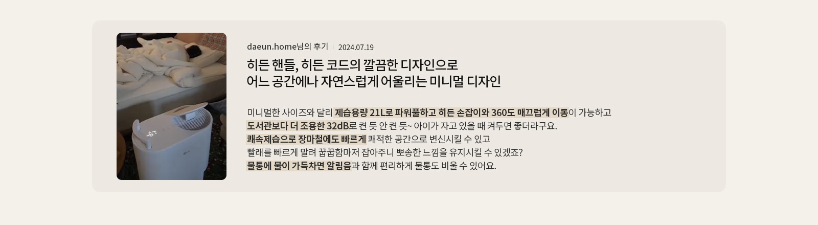 히든 핸들, 히든 코드의 깔끔한 디자인으로 어느 공간에나 자연스럽게 어울리는 미니멀 디자인  daeun.home님의 후기 2024.07.19  미니멀한 사이즈와 달리 제습용량 21L로 파워풀하고 히든 손잡이와 360도 매끄럽게 이동이 가능하고 도서관보다 더 조용한 32dB로 켠 듯 안 켠 듯~ 아이가 자고 있을 때 켜두면 좋더라구요. 쾌속제습으로 장마철에도 빠르게 쾌적한 공간으로 변신시킬 수 있고 빨래를 빠르게 말려 꿉꿉함마저 잡아주니 뽀송한 느낌을 유지시킬 수 있겠죠? 물통에 물이 가득차면 알림음과 함께 편리하게 물통도 비울 수 있어요.
