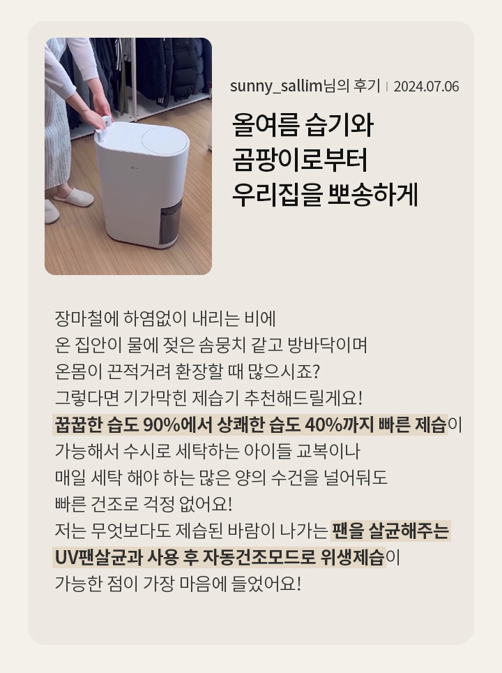 올여름 습기와 곰팡이로부터 우리집을 뽀송하게 지켜줄 가전으로 엄지척!  sunny_sallim님의 후기 2024.07.06  장마철에 하염없이 내리는 비에 온 집안이 물에 젖은 솜뭉치 같고 방바닥이며 온몸이 끈적거려 환장할 때 많으시죠? 그렇다면 기가막힌 제습기 추천해드릴게요! 꿉꿉한 습도 90%에서 상쾌한 습도 40%까지 빠른 제습이 가능해서 수시로 세탁하는 아이들 교복이나 매일 세탁 해야 하는 많은 양의 수건을 널어둬도 빠른 건조로 걱정 없어요! 저는 무엇보다도 제습된 바람이 나가는 팬을 살균해주는 UV팬살균과 사용 후 자동건조모드로 위생제습이 가능한 점이 가장 마음에 들었어요!