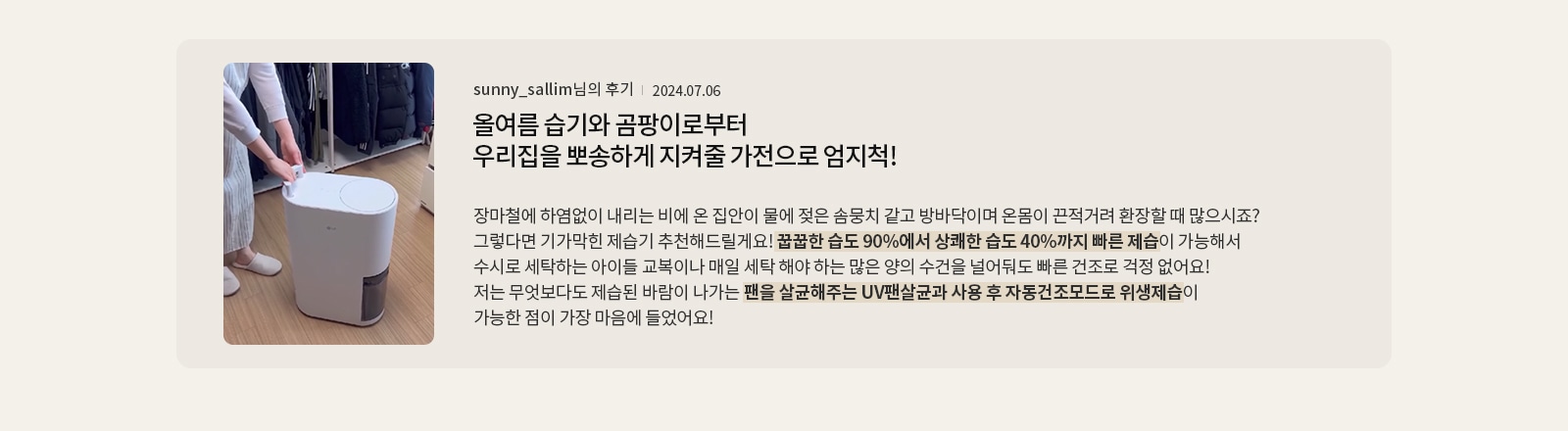 올여름 습기와 곰팡이로부터 우리집을 뽀송하게 지켜줄 가전으로 엄지척!  sunny_sallim님의 후기 2024.07.06  장마철에 하염없이 내리는 비에 온 집안이 물에 젖은 솜뭉치 같고 방바닥이며 온몸이 끈적거려 환장할 때 많으시죠? 그렇다면 기가막힌 제습기 추천해드릴게요! 꿉꿉한 습도 90%에서 상쾌한 습도 40%까지 빠른 제습이 가능해서 수시로 세탁하는 아이들 교복이나 매일 세탁 해야 하는 많은 양의 수건을 널어둬도 빠른 건조로 걱정 없어요! 저는 무엇보다도 제습된 바람이 나가는 팬을 살균해주는 UV팬살균과 사용 후 자동건조모드로 위생제습이 가능한 점이 가장 마음에 들었어요!