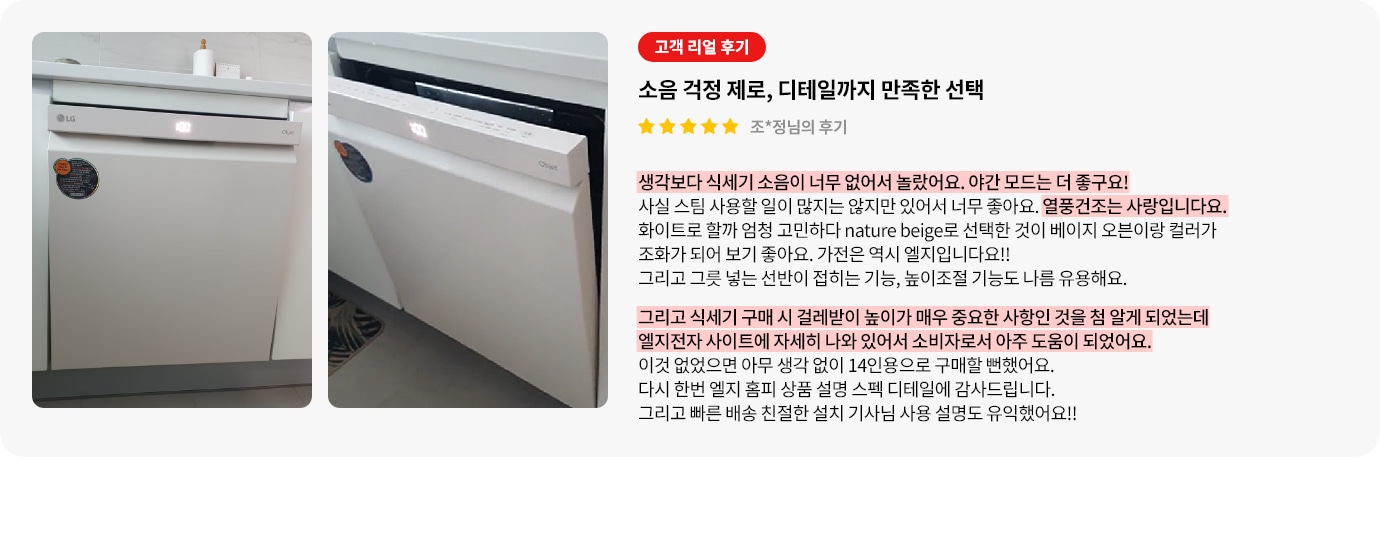 식기세척기가 주방 하부에 빌트인 형식으로 설치된 모습과 도어가 열려 있는 모습이 보입니다. 오른쪽에는 고객 리뷰가 포함되어 있으며, 식기세척기의 소음과 디테일에 관해 설명되어 있습니다. 리뷰는 별 다섯 개로 평가되어 있으며, 조용한 작동과 야간 모드, 열풍 건조 기능에 만족감을 표현하였고, 구매 전 참고한 LG전자 사이트의 상세 정보로 걸레받이 높이의 중요성을 알게 되어 구매 결정에 큰 도움이 된 점을 강조하고 있습니다.  조용한 작동, 야간 모드와 건조 성능 그리고 설치 전 고려 사항 안내 등 디테일한 기능에 대한 설명도 포함되어 있습니다.