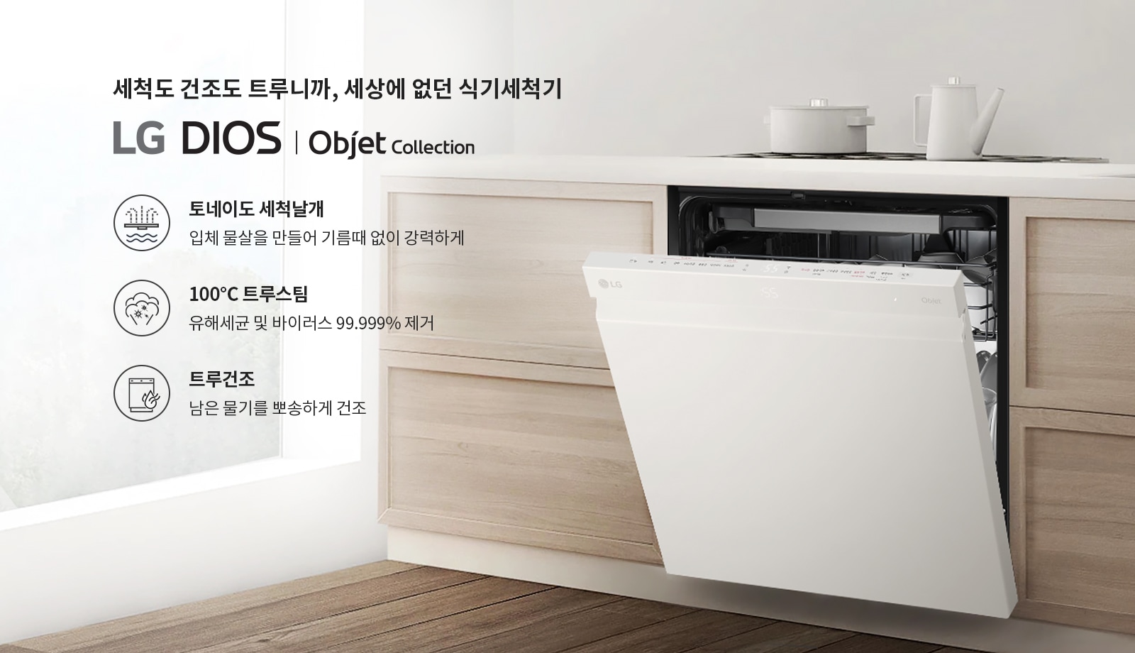 세척도 건조도 트루니까, 세상에 없던 식기세척기 LG DIOS | Objet Collection. 토네이도 세척날개: 입체 물살을 만들어 기름때 없이 강력하게. 100°C 트루스팀: 유해세균 및 바이러스 99.999% 제거. 트루건조: 남은 물기를 뽀송하게 건조. 주방에 설치된 식기세척기가 열려 있으며, 상단에는 주전자와 냄비가 놓여 있습니다.