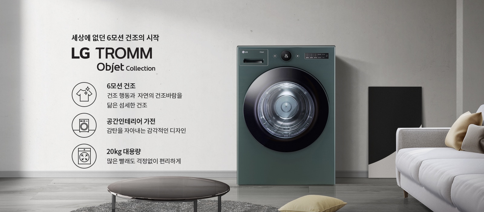 세상에 없던 6모션 건조의 시작 LG TROMM Objet Collection. 6모션 건조: 건조 행동과 자연의 건조바람을 닮은 섬세한 건조. 공간인테리어 가전: 감탄을 자아내는 감각적인 디자인. 20kg 대용량: 많은 빨래도 걱정없이 편리하게. 세탁기가 놓여 있으며, 주변에는 소파와 쿠션, 테이블이 있는 현대적인 실내 공간입니다.