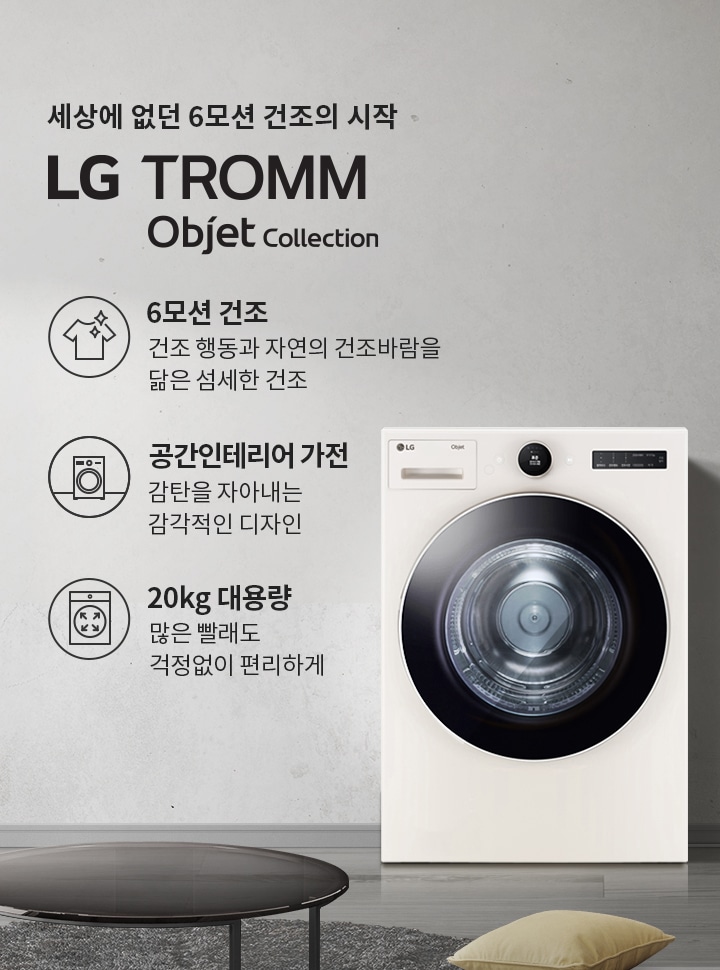 세상에 없던 6모션 건조의 시작 LG TROMM Objet Collection. 6모션 건조: 건조 행동과 자연의 건조바람을 닮은 섬세한 건조. 공간인테리어 가전: 감탄을 자아내는 감각적인 디자인. 20kg 대용량: 많은 빨래도 걱정 없이 편리하게. 흰색 세탁기가 놓여 있으며, 주변에는 소파와 쿠션, 테이블이 있는 거실 공간이 배경으로 보입니다.