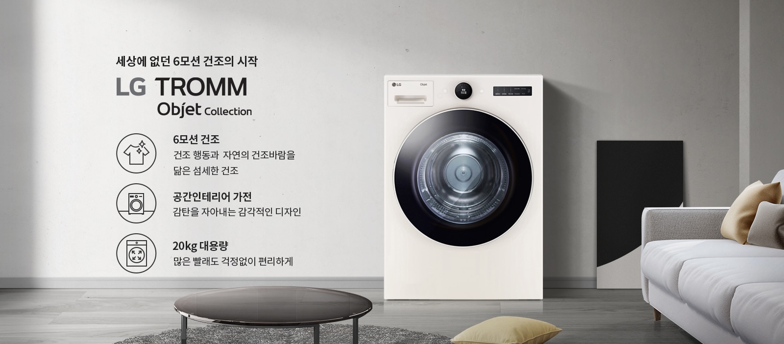 세상에 없던 6모션 건조의 시작 LG TROMM Objet Collection. 6모션 건조: 건조 행동과 자연의 건조바람을 닮은 섬세한 건조. 공간인테리어 가전: 감탄을 자아내는 감각적인 디자인. 20kg 대용량: 많은 빨래도 걱정 없이 편리하게. 흰색 세탁기가 놓여 있으며, 주변에는 소파와 쿠션, 테이블이 있는 거실 공간이 배경으로 보입니다.