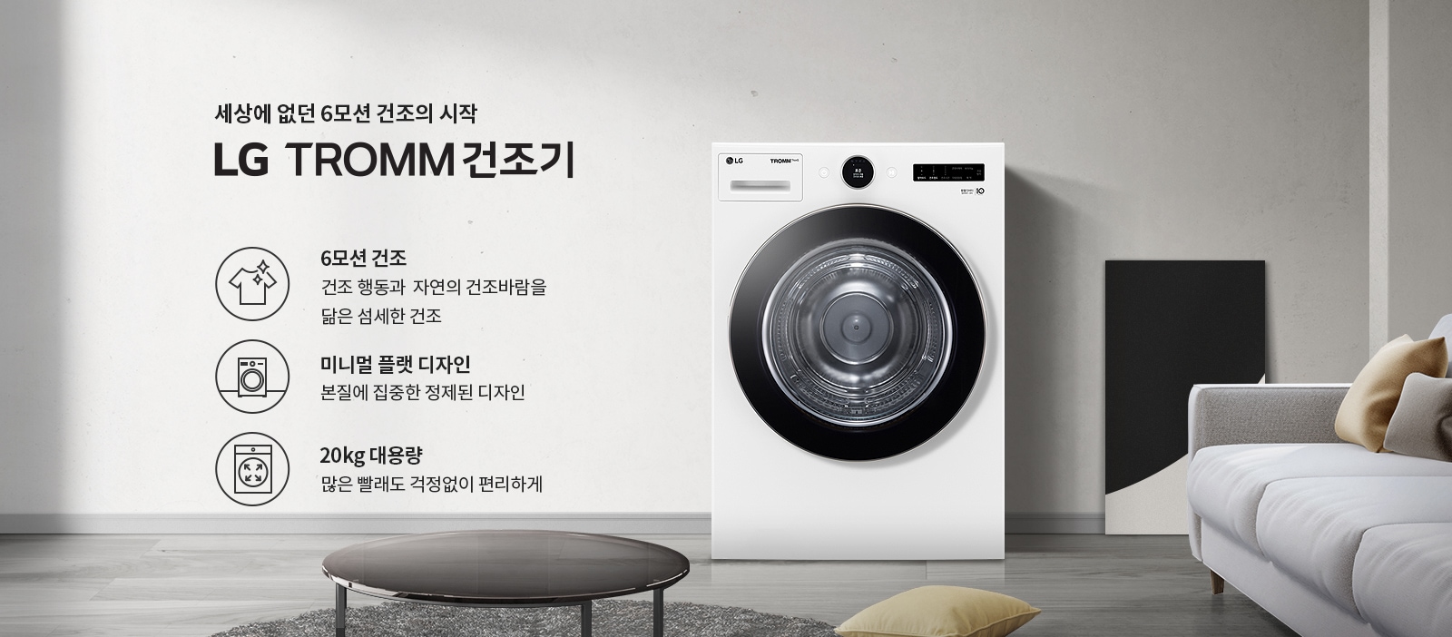 세상에 없던 6모션 건조의 시작 LG TROMM 건조기. 6모션 건조: 건조 행동과 자연의 건조바람을 닮은 섬세한 건조. 미니멀 플랫 디자인: 본질에 집중한 정제된 디자인. 20kg 대용량: 많은 빨래도 걱정 없이 편리하게. 흰색 건조기가 놓여 있으며, 주변에 소파와 쿠션이 있는 거실의 모습입니다.